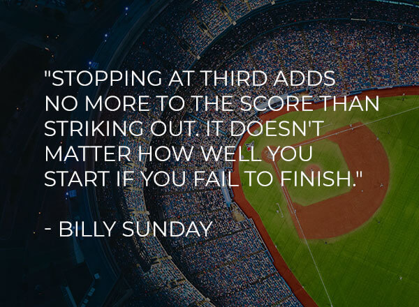 'Stopping at third adds no more to the score than striking out. It doesn't matter how well you start if you fail to finish.' - Billy Sunday